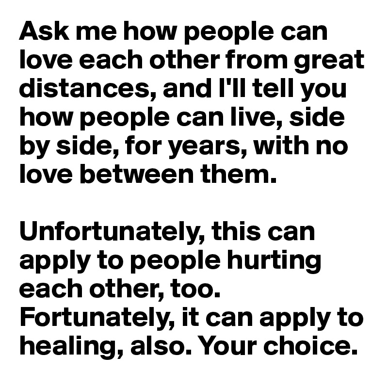 Ask me how people can love each other from great distances, and I'll tell you how people can live, side by side, for years, with no love between them.

Unfortunately, this can apply to people hurting each other, too. Fortunately, it can apply to healing, also. Your choice.