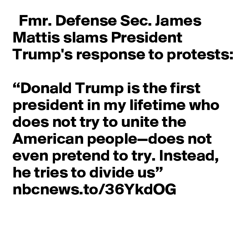   Fmr. Defense Sec. James Mattis slams President Trump's response to protests:

“Donald Trump is the first president in my lifetime who does not try to unite the American people—does not even pretend to try. Instead, he tries to divide us” nbcnews.to/36YkdOG
