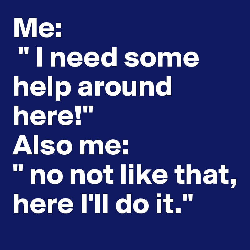 Me:
 " I need some help around here!"
Also me: 
" no not like that, here I'll do it."