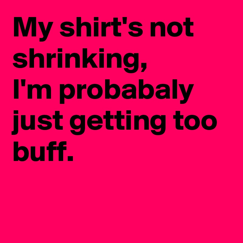 My shirt's not shrinking, 
I'm probabaly just getting too buff.

 