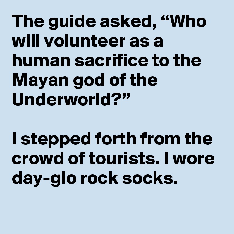 The guide asked, “Who will volunteer as a human sacrifice to the Mayan god of the Underworld?” 

I stepped forth from the crowd of tourists. I wore day-glo rock socks.