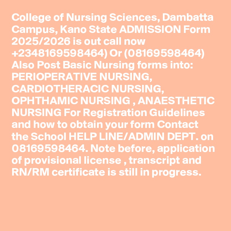 College of Nursing Sciences, Dambatta Campus, Kano State ADMISSION Form 2025/2026 is out call now  +2348169598464) Or (08169598464) Also Post Basic Nursing forms into:
PERIOPERATIVE NURSING, CARDIOTHERACIC NURSING, OPHTHAMIC NURSING , ANAESTHETIC NURSING For Registration Guidelines and how to obtain your form Contact the School HELP LINE/ADMIN DEPT. on 08169598464. Note before, application of provisional license , transcript and RN/RM certificate is still in progress.