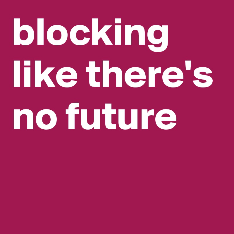 blocking like there's no future
