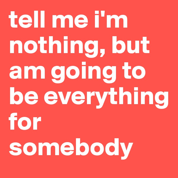 tell me i'm nothing, but am going to be everything for somebody