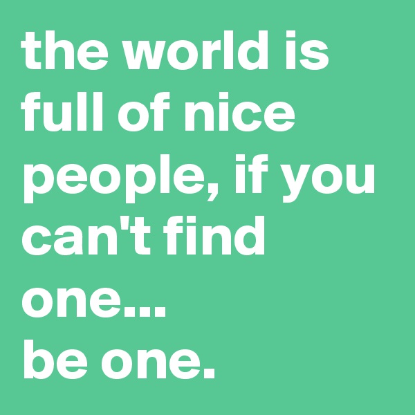 the world is full of nice people, if you can't find one...
be one.