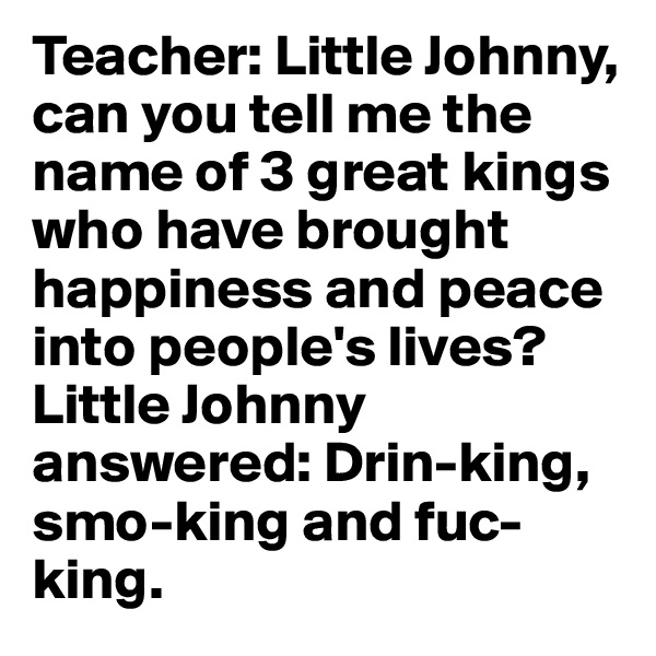 Teacher: Little Johnny, can you tell me the name of 3 great kings who have brought happiness and peace into people's lives?
Little Johnny answered: Drin-king, smo-king and fuc-king.