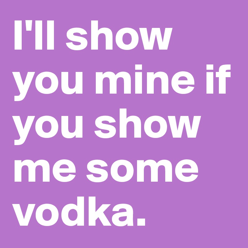 I'll show you mine if you show me some vodka.