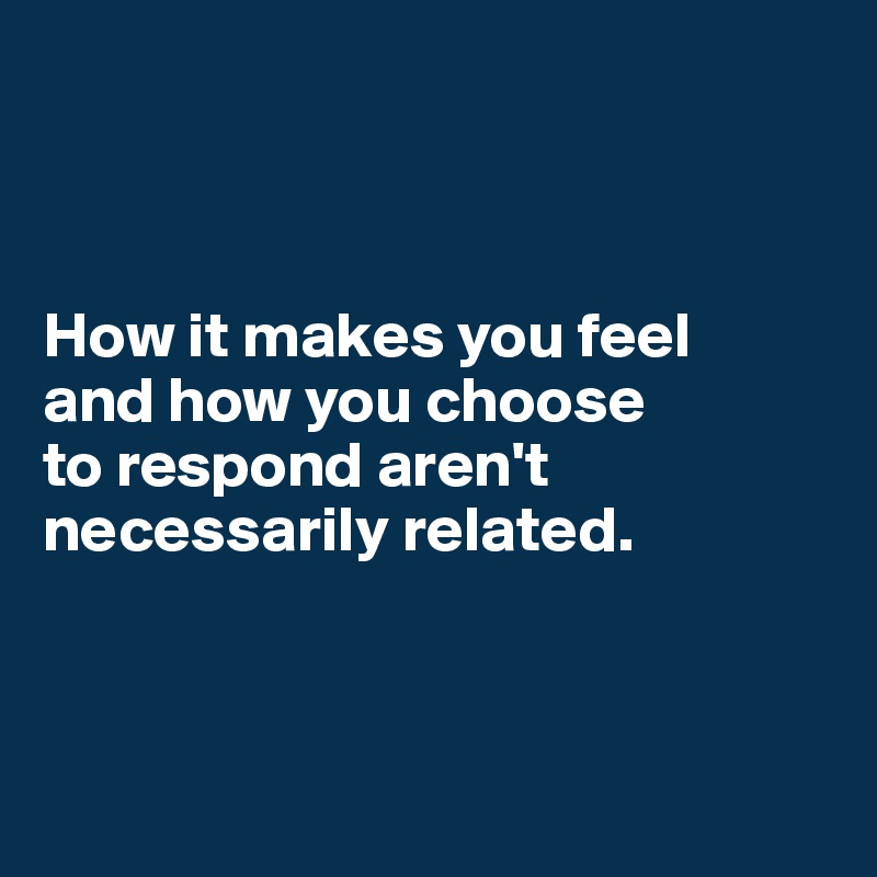 



How it makes you feel 
and how you choose 
to respond aren't necessarily related.



