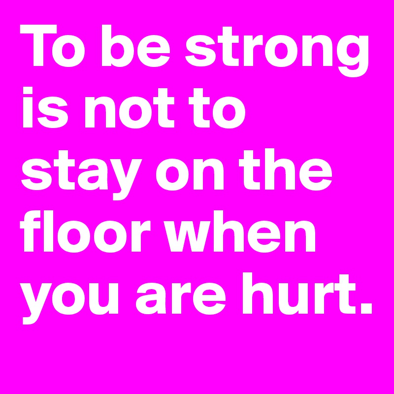 To be strong is not to stay on the floor when you are hurt.