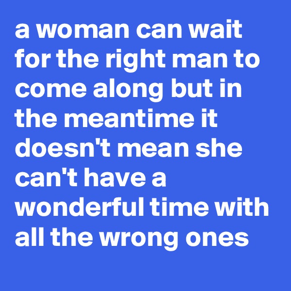a woman can wait for the right man to come along but in the meantime it doesn't mean she can't have a wonderful time with all the wrong ones