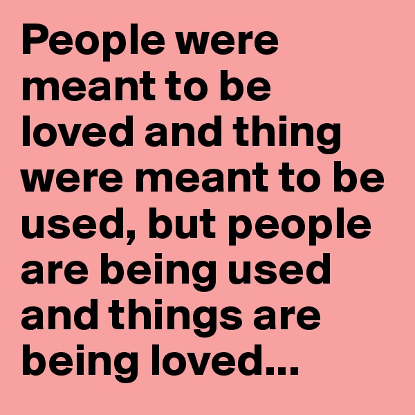 People were meant to be loved and thing were meant to be used, but people are being used and things are being loved...