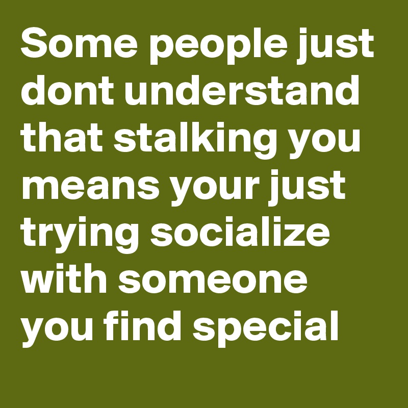Some people just dont understand that stalking you means your just trying socialize with someone you find special