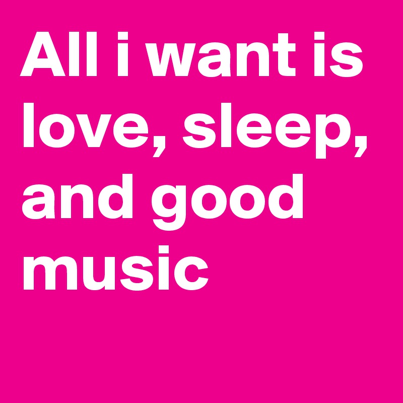 All i want is love, sleep, and good music