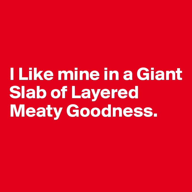 


I Like mine in a Giant Slab of Layered Meaty Goodness.


