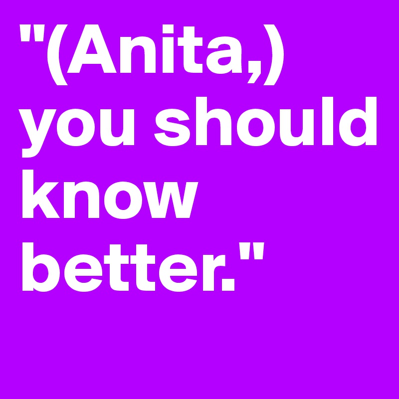 "(Anita,) you should know better."