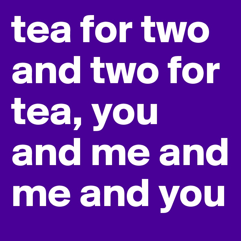 tea for two and two for tea, you and me and me and you