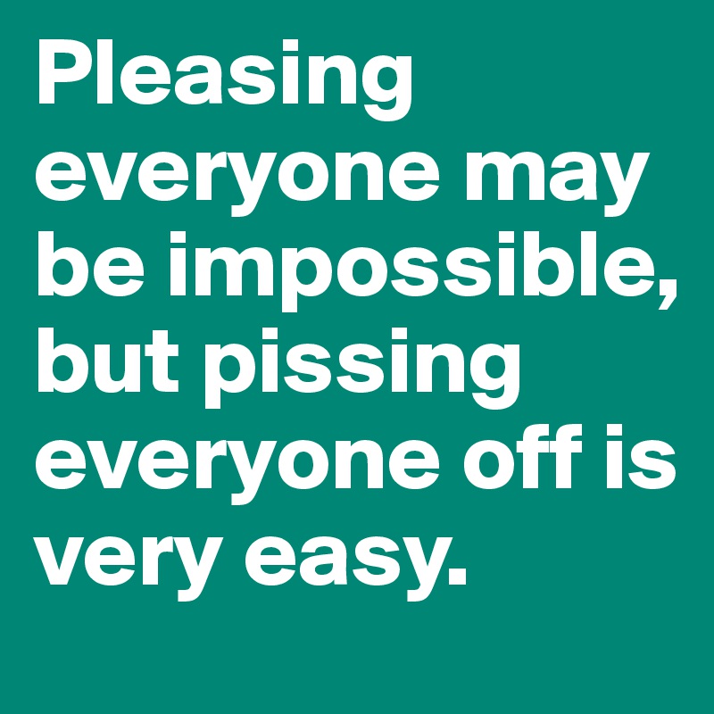 Pleasing everyone may be impossible, but pissing everyone off is very easy.