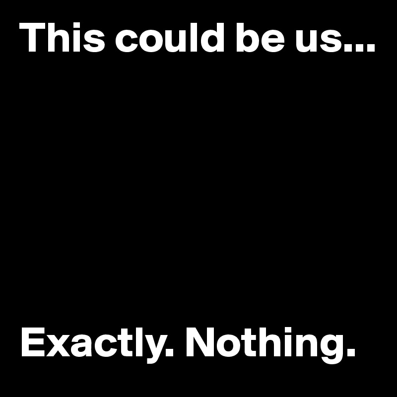 This could be us...






Exactly. Nothing.