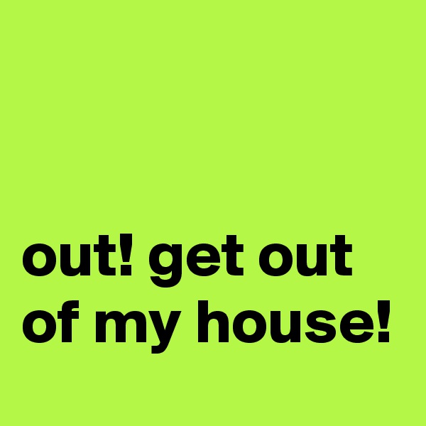 


out! get out of my house! 