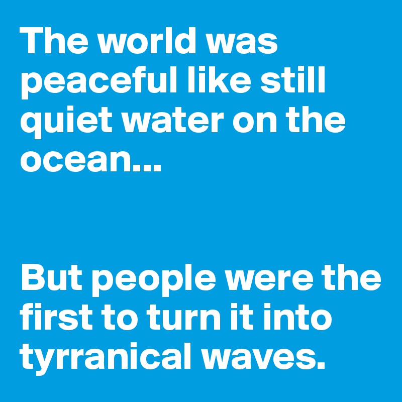 The world was peaceful like still quiet water on the ocean...


But people were the first to turn it into tyrranical waves.