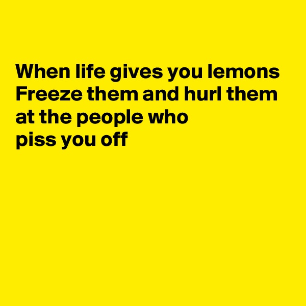 

When life gives you lemons
Freeze them and hurl them at the people who 
piss you off




