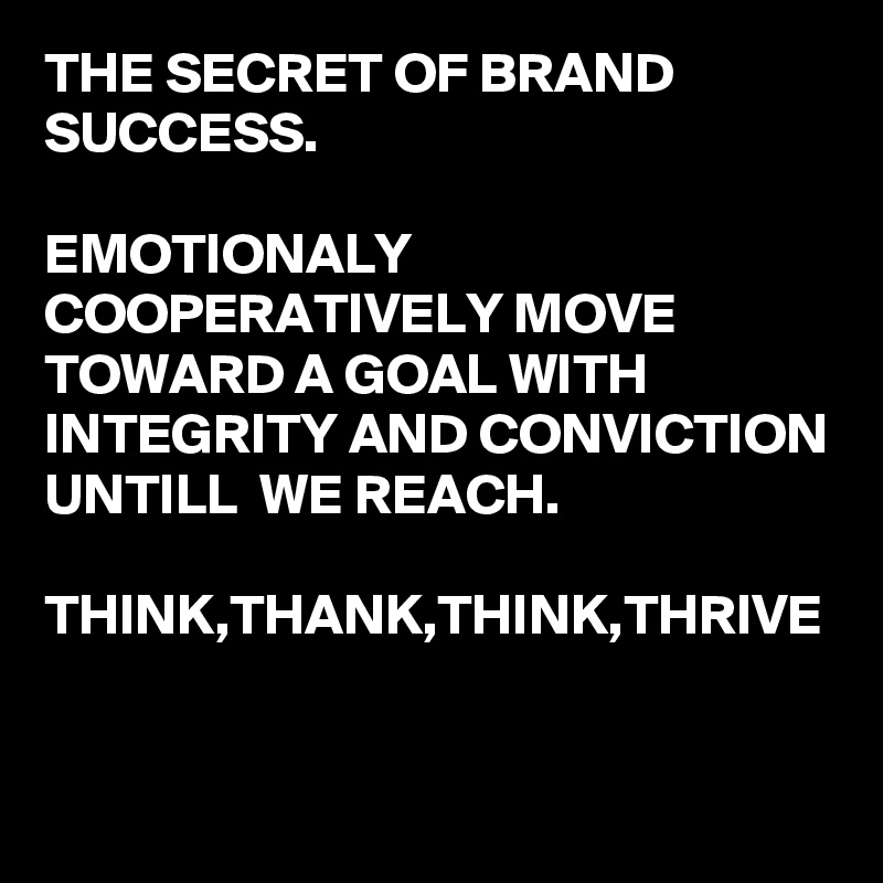 THE SECRET OF BRAND SUCCESS.

EMOTIONALY COOPERATIVELY MOVE TOWARD A GOAL WITH INTEGRITY AND CONVICTION UNTILL  WE REACH.

THINK,THANK,THINK,THRIVE

