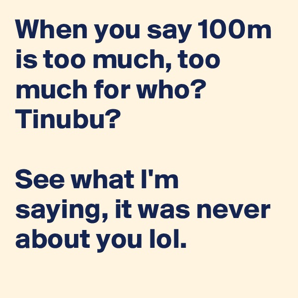 When you say 100m is too much, too much for who? Tinubu? 

See what I'm saying, it was never about you lol. 