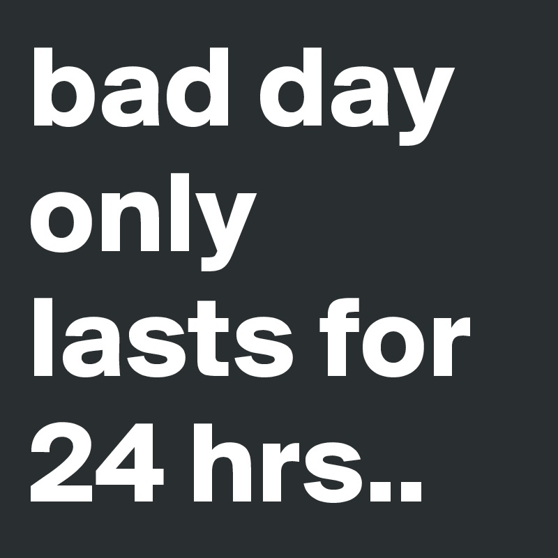 bad day only lasts for 24 hrs..