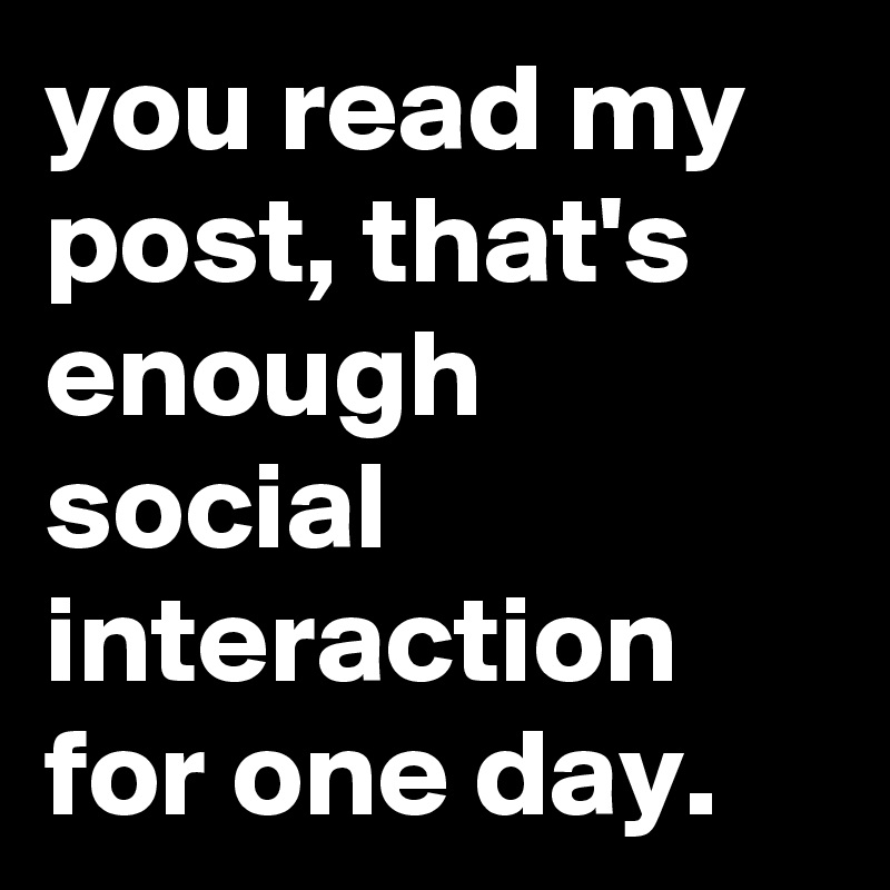 you read my post, that's enough social interaction for one day.