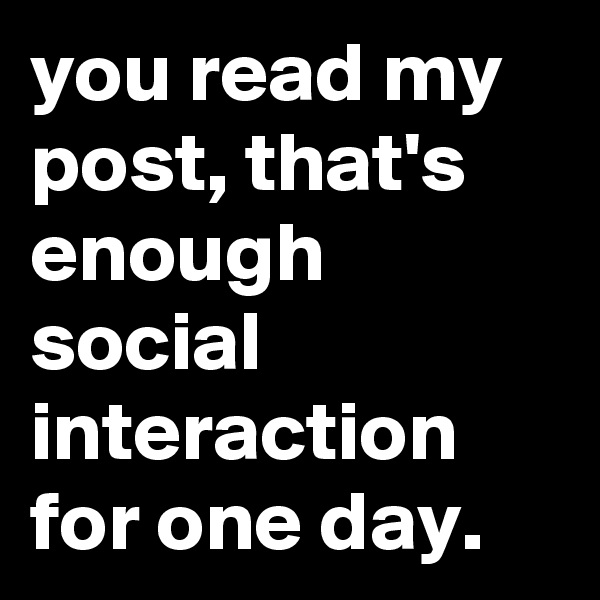 you read my post, that's enough social interaction for one day.