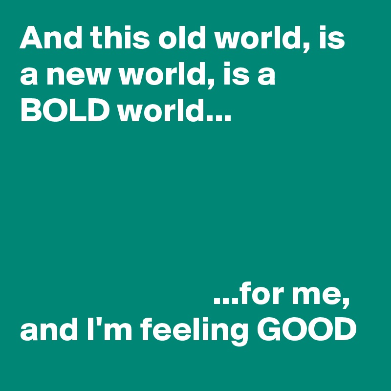 And this old world, is a new world, is a BOLD world...

              


                            ...for me,
and I'm feeling GOOD