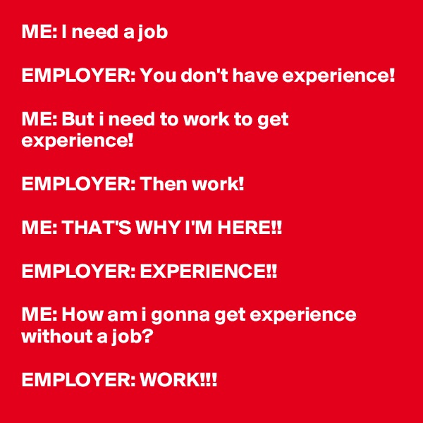 ME: I need a job

EMPLOYER: You don't have experience!

ME: But i need to work to get experience!

EMPLOYER: Then work!

ME: THAT'S WHY I'M HERE!!

EMPLOYER: EXPERIENCE!!

ME: How am i gonna get experience without a job?

EMPLOYER: WORK!!!
