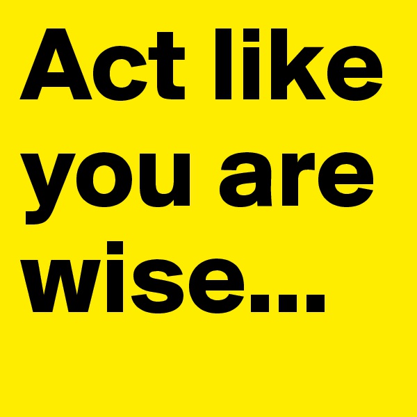 Act like you are wise...