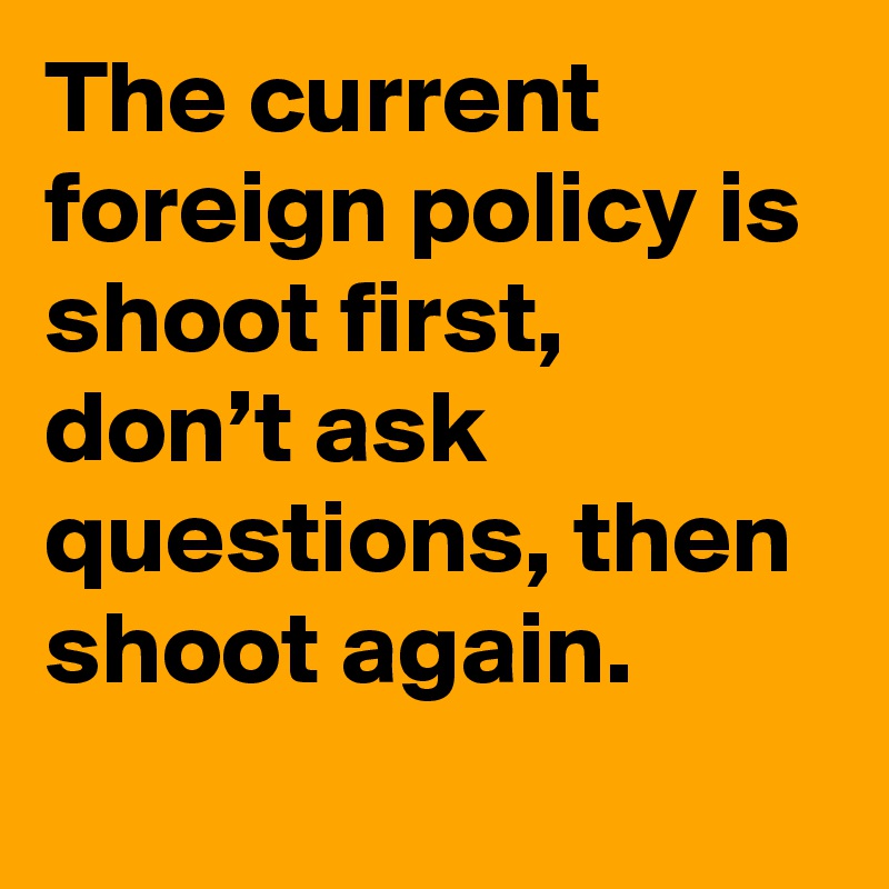 The current foreign policy is shoot first, don’t ask questions, then shoot again.