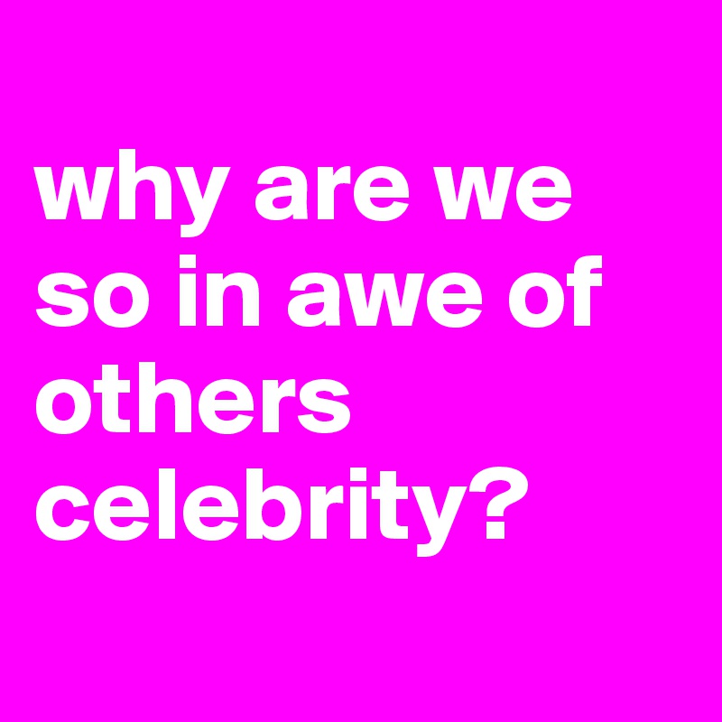 
why are we so in awe of others celebrity?
