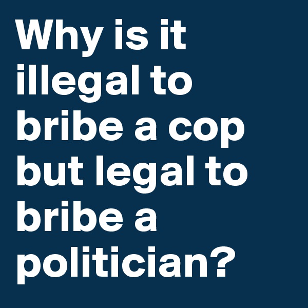 Why is it illegal to bribe a cop but legal to bribe a politician? 