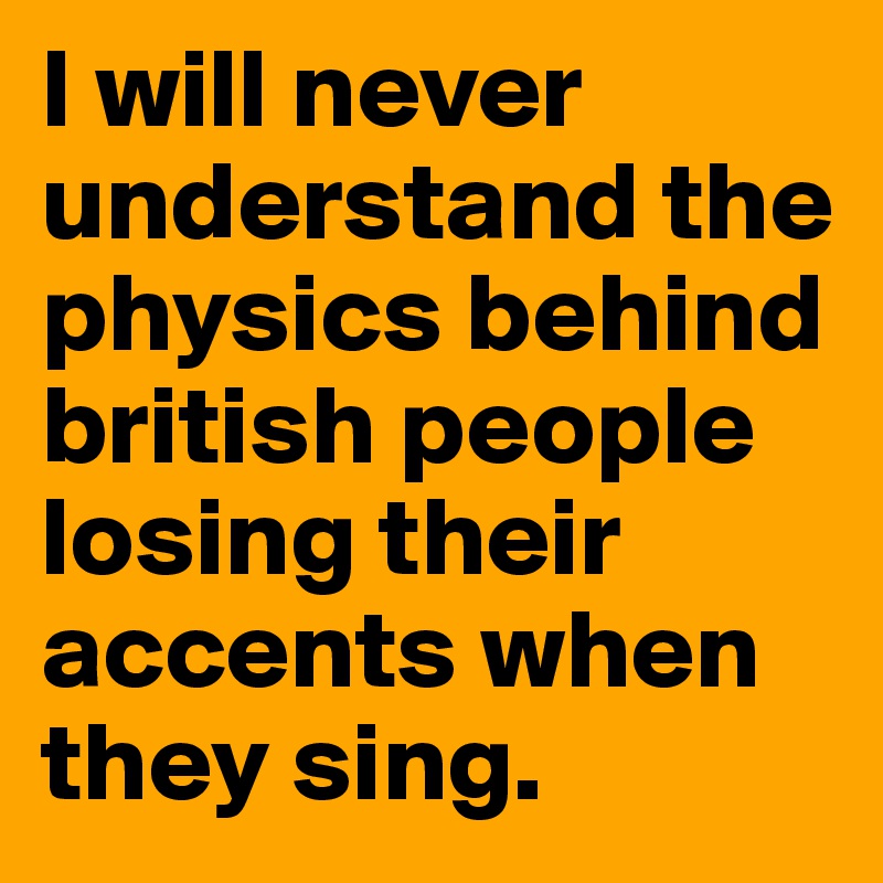 I will never understand the physics behind british people losing their accents when they sing. 