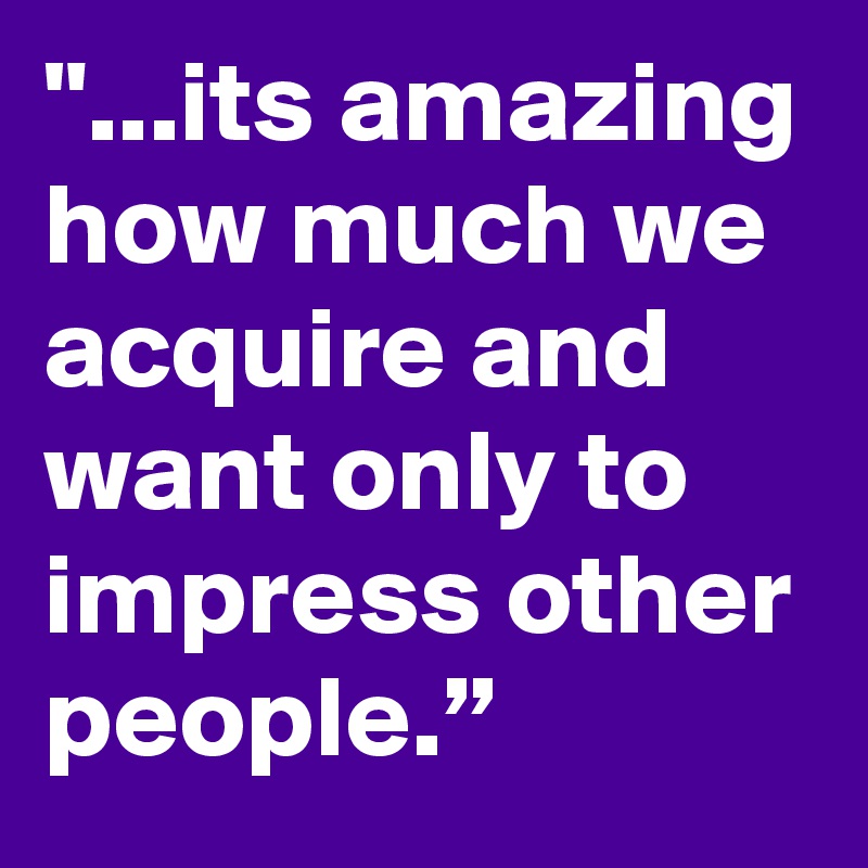 "...its amazing how much we acquire and want only to impress other people.”