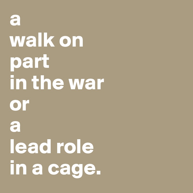 a
walk on 
part
in the war
or 
a 
lead role
in a cage.
