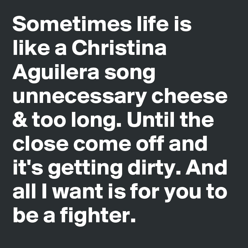 Sometimes life is like a Christina Aguilera song unnecessary cheese & too long. Until the close come off and it's getting dirty. And all I want is for you to be a fighter.