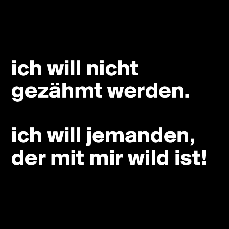 

ich will nicht gezähmt werden. 

ich will jemanden, der mit mir wild ist!

