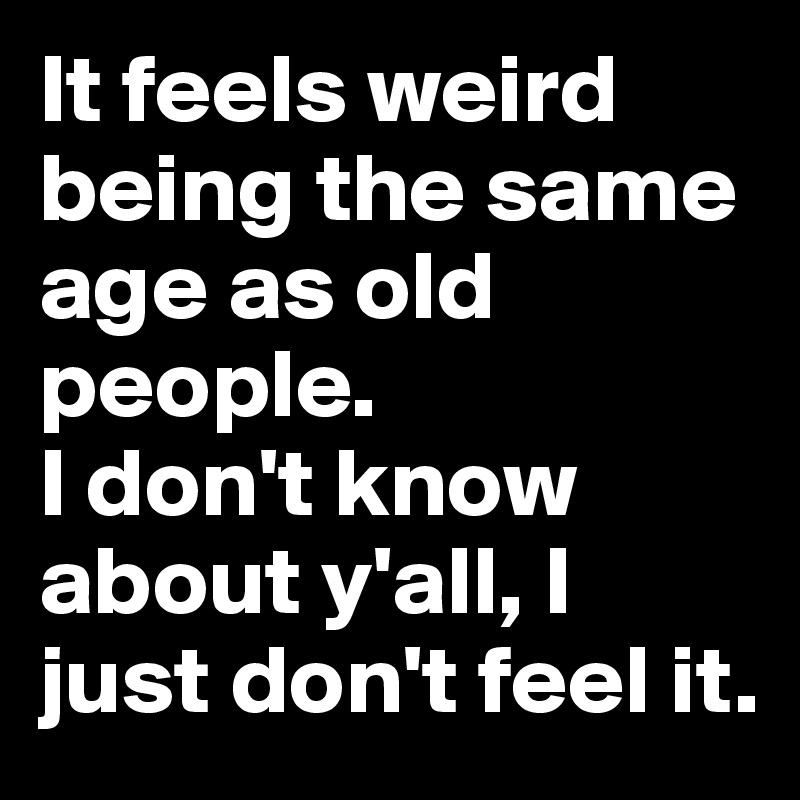 It feels weird being the same age as old people.
I don't know about y'all, I just don't feel it.