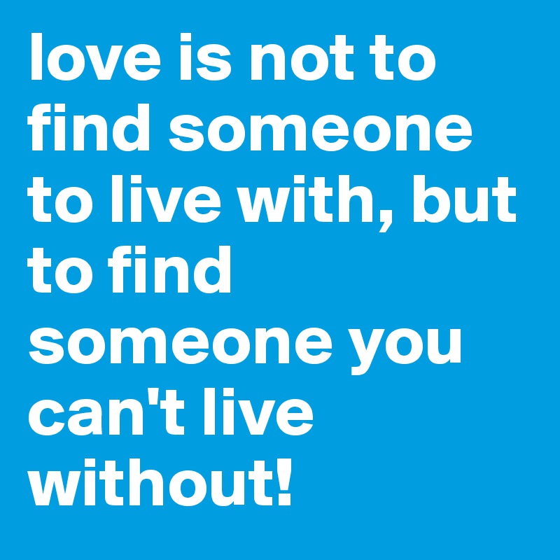 love is not to find someone to live with, but to find someone you can't live without!