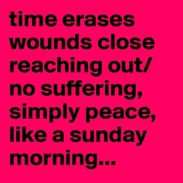 time erases
wounds close
reaching out/no suffering, simply peace, like a sunday morning...