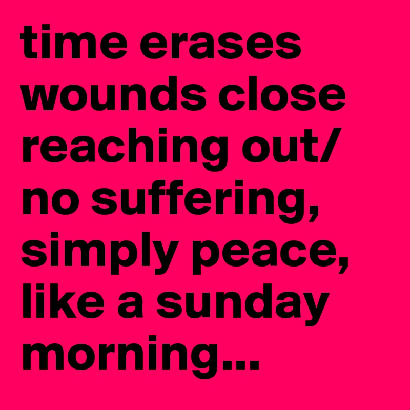time erases
wounds close
reaching out/no suffering, simply peace, like a sunday morning...