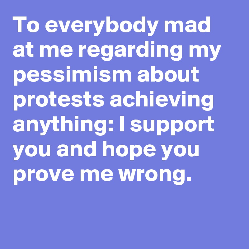 To everybody mad at me regarding my pessimism about protests achieving anything: I support you and hope you prove me wrong.