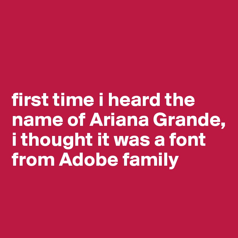 



first time i heard the name of Ariana Grande, i thought it was a font from Adobe family

