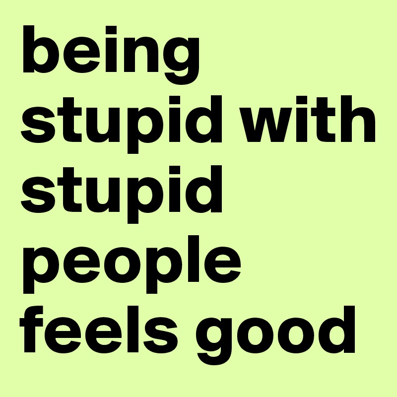 being stupid with stupid people feels good