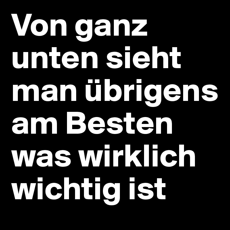 Von ganz unten sieht man übrigens am Besten was wirklich wichtig ist
