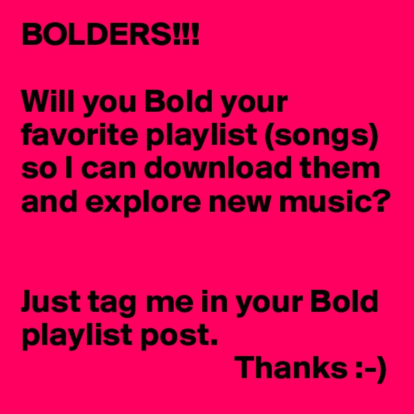 BOLDERS!!!

Will you Bold your favorite playlist (songs) so I can download them and explore new music?


Just tag me in your Bold playlist post.
                                Thanks :-)